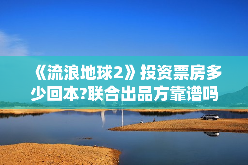 《流浪地球2》投资票房多少回本?联合出品方靠谱吗?(流浪地球2上映时间)