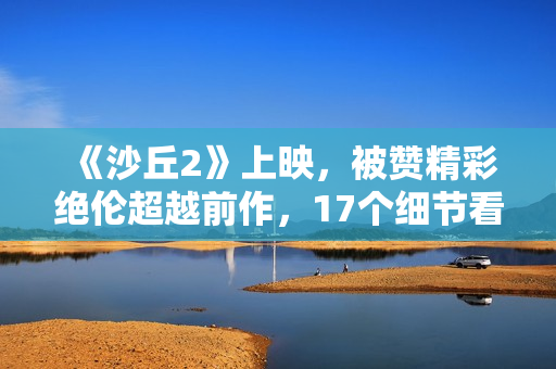 《沙丘2》上映,被赞精彩绝伦超越前作,17个细节看懂这部电影 《沙丘2》上映,被赞精彩绝伦超越前作,17个细节看懂这部电影