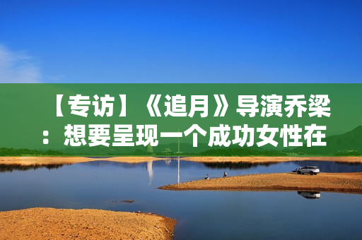 【专访】《追月》导演乔梁：想要呈现一个成功女性在男权社会中的处境