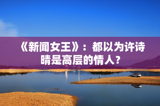 《新闻女王》:都以为许诗晴是高层的情人? 《新闻女王》:都以为许诗晴是高层的情人?