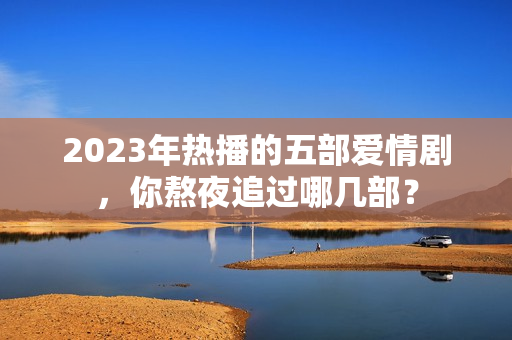 2023年热播的五部爱情剧，你熬夜追过哪几部？