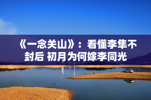 《一念关山》:看懂李隼不封后 初月为何嫁李同光 《一念关山》:看懂李隼不封后 初月为何嫁李同光