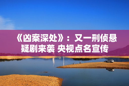 《凶案深处》：又一刑侦悬疑剧来袭 央视点名宣传