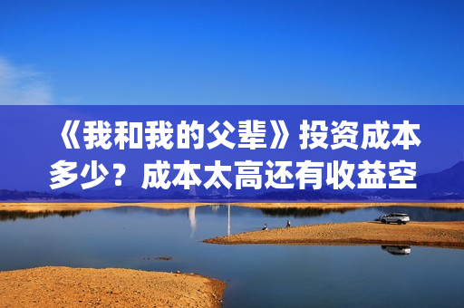 《我和我的父辈》投资成本多少？成本太高还有收益空间吗？票房也能30亿加？(《我和我的父辈》完整版免费)