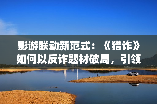 影游联动新范式：《猎诈》如何以反诈题材破局，引领行业创新？(影游网络科技有限公司)