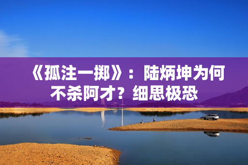 《孤注一掷》：陆炳坤为何不杀阿才？细思极恐
