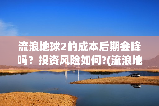 流浪地球2的成本后期会降吗？投资风险如何?(流浪地球2成就)