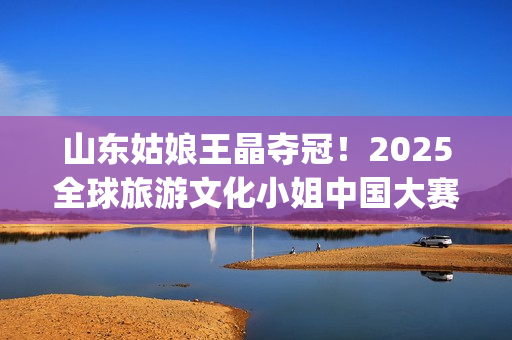 山东姑娘王晶夺冠！2025全球旅游文化小姐中国大赛总决赛华美收官(山东电视台主持人王晶)