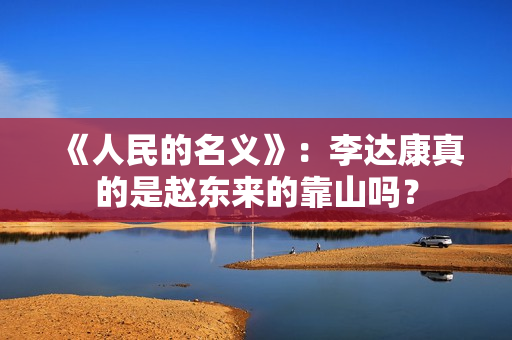 《人民的名义》:李达康真的是赵东来的靠山吗? 《人民的名义》:李达康真的是赵东来的靠山吗?