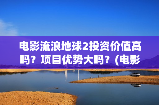 电影流浪地球2投资价值高吗？项目优势大吗？(电影流浪地球2影评)