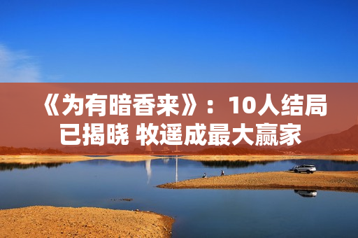 《为有暗香来》:10人结局已揭晓 牧遥成最大赢家 《为有暗香来》:10人结局已揭晓 牧遥成最大赢家