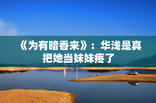 《为有暗香来》:华浅是真把她当妹妹疼了 《为有暗香来》:华浅是真把她当妹妹疼了