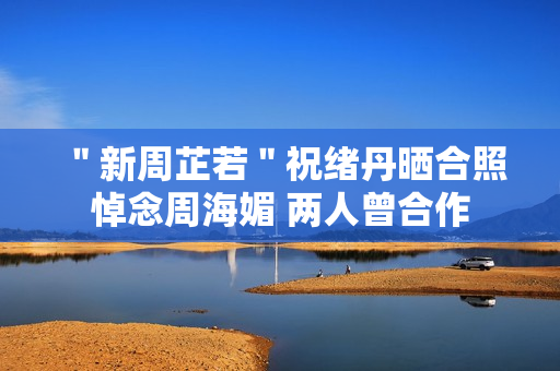 ＂新周芷若＂祝绪丹晒合照悼念周海媚 两人曾合作