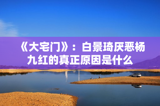 《大宅门》：白景琦厌恶杨九红的真正原因是什么