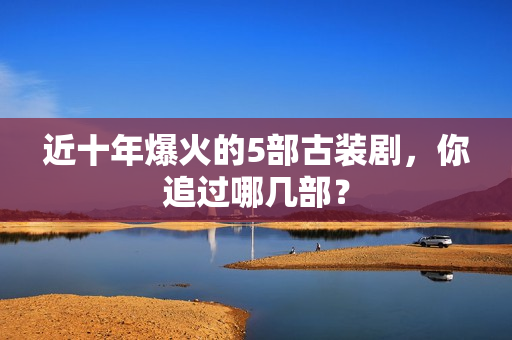 近十年爆火的5部古装剧，你追过哪几部？