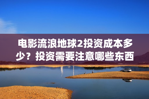 电影流浪地球2投资成本多少？投资需要注意哪些东西？(电影流浪地球2演员表)