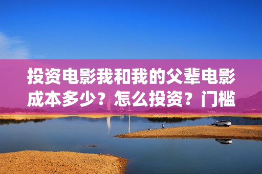 投资电影我和我的父辈电影成本多少?怎么投资?门槛多少?(我和我的电影宣传片) 投资电影我和我的父辈电影成本多少?怎么投资?门槛多少?(我和我的电影宣传片)