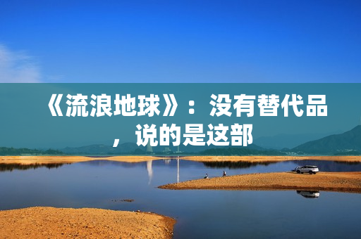 《流浪地球》:没有替代品,说的是这部 《流浪地球》:没有替代品,说的是这部