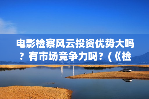 电影检察风云投资优势大吗?有市场竞争力吗?(《检察风云》) 电影检察风云投资优势大吗?有市场竞争力吗?(《检察风云》)
