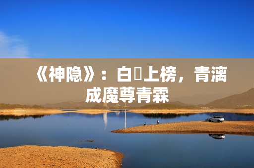 《神隐》:白玦上榜,青漓成魔尊青霖 《神隐》:白玦上榜,青漓成魔尊青霖