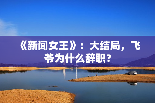 《新闻女王》：大结局，飞爷为什么辞职？