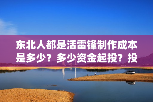 东北人都是活雷锋制作成本是多少？多少资金起投？投资安全可靠吗？(东北人都是活雷锋之长白山行动)
