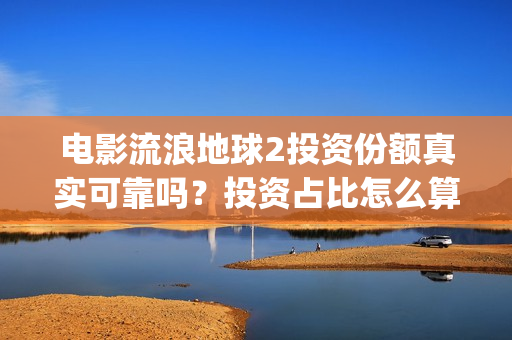 电影流浪地球2投资份额真实可靠吗？投资占比怎么算？(电影流浪地球2在线观看)