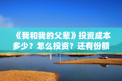 《我和我的父辈》投资成本多少？怎么投资？还有份额吗？(《我和我的父辈》完整版免费)