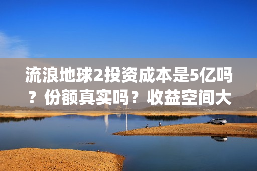 流浪地球2投资成本是5亿吗？份额真实吗？收益空间大吗？(流浪地球2总出品方)