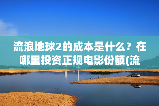 流浪地球2的成本是什么?在哪里投资正规电影份额(流浪地球2的成本) 流浪地球2的成本是什么?在哪里投资正规电影份额(流浪地球2的成本)