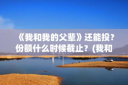 《我和我的父辈》还能投?份额什么时候截止?(我和我的父辈电影免费播放完整版观后感) 《我和我的父辈》还能投?份额什么时候截止?(我和我的父辈电影免费播放完整版观后感)