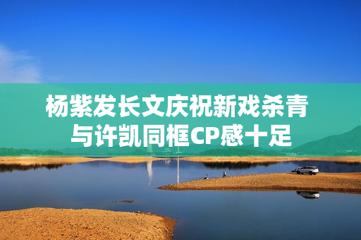 杨紫发长文庆祝新戏杀青 与许凯同框CP感十足