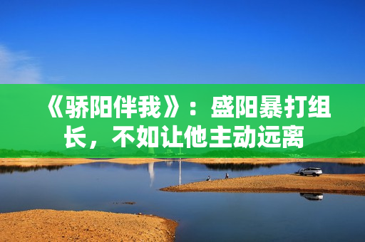 《骄阳伴我》：盛阳暴打组长，不如让他主动远离