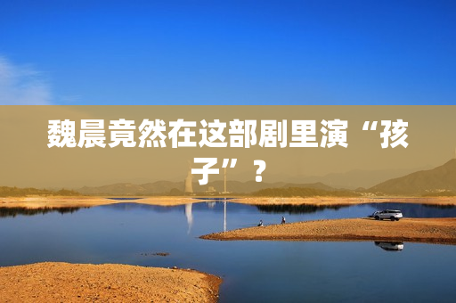 魏晨竟然在这部剧里演“孩子”？