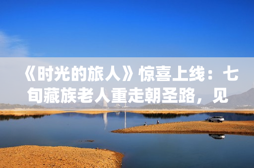 《时光的旅人》惊喜上线：七旬藏族老人重走朝圣路，见证西藏六十载壮丽变迁(时光的旅人纪录片在线观看)