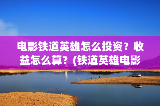 电影铁道英雄怎么投资？收益怎么算？(铁道英雄电影简介)