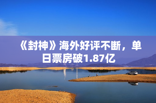 《封神》海外好评不断，单日票房破1.87亿