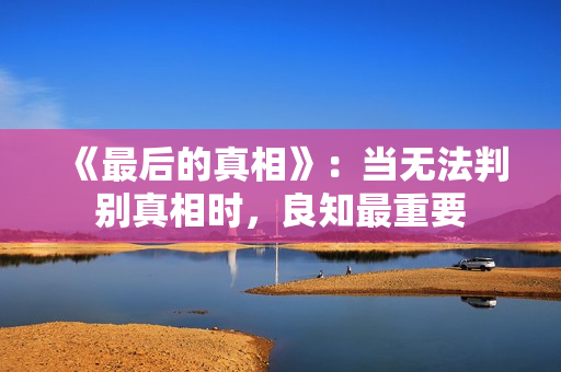 《最后的真相》:当无法判别真相时,良知最重要 《最后的真相》:当无法判别真相时,良知最重要