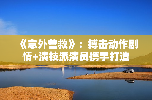 《意外营救》:搏击动作剧情+演技派演员携手打造 《意外营救》:搏击动作剧情+演技派演员携手打造