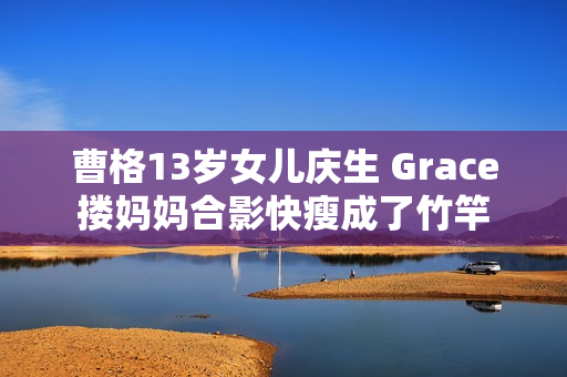 曹格13岁女儿庆生 Grace搂妈妈合影快瘦成了竹竿