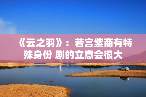 《云之羽》：若宫紫商有特殊身份 剧的立意会很大