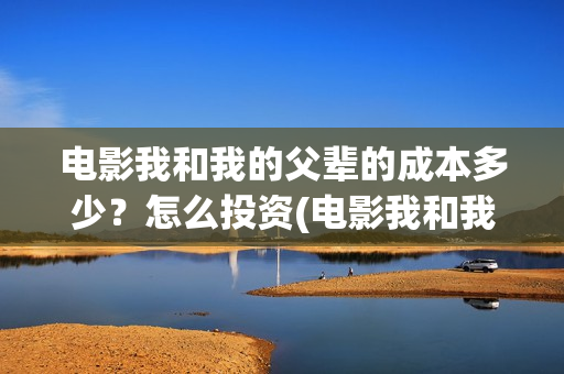 电影我和我的父辈的成本多少？怎么投资(电影我和我的父辈演员表)