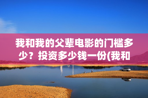 我和我的父辈电影的门槛多少？投资多少钱一份(我和我的父辈电影导演是谁)