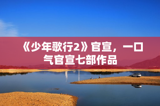 《少年歌行2》官宣，一口气官宣七部作品