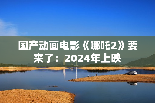 国产动画电影《哪吒2》要来了：2024年上映