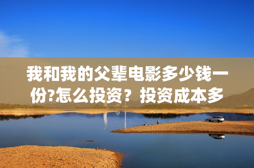 我和我的父辈电影多少钱一份?怎么投资?投资成本多少(我和我的父辈电影主题曲) 我和我的父辈电影多少钱一份?怎么投资?投资成本多少(我和我的父辈电影主题曲)