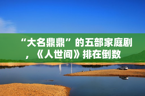 “大名鼎鼎”的五部家庭剧，《人世间》排在倒数