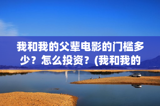 我和我的父辈电影的门槛多少?怎么投资?(我和我的父辈电影免费观看完整版高清) 我和我的父辈电影的门槛多少?怎么投资?(我和我的父辈电影免费观看完整版高清)