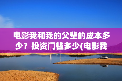 电影我和我的父辈的成本多少？投资门槛多少(电影我和我的父辈观后感)