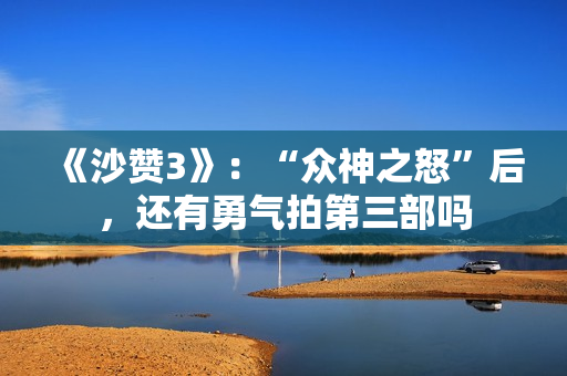 《沙赞3》：“众神之怒”后，还有勇气拍第三部吗
